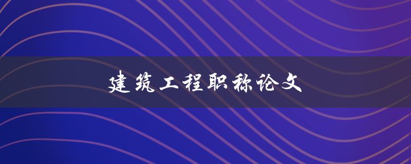 建筑工程职称论文(如何写出高质量的论文)