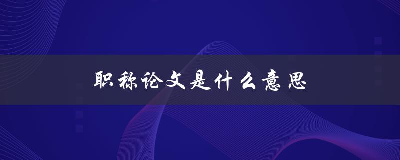 职称论文是什么意思(详细解释及要求)