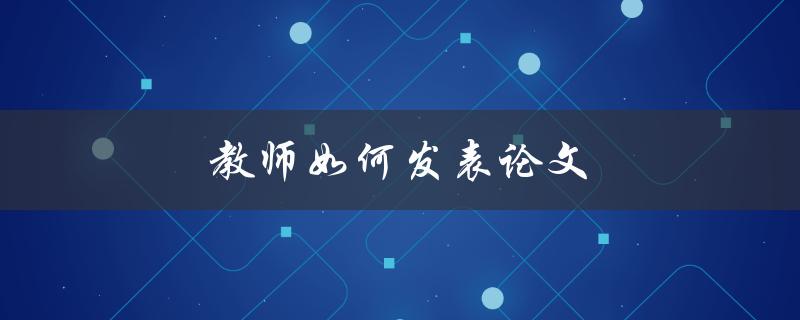 教师如何发表论文(实用技巧分享)