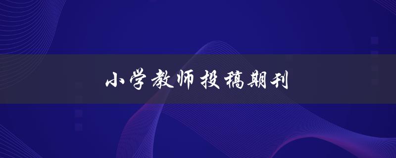 小学教师投稿期刊(如何提高稿件录用率)