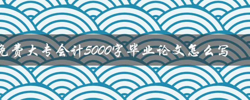 2023年免费大专会计5000字毕业论文怎么写