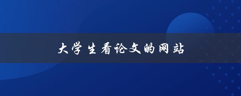 大学生看论文的网站(哪些网站可以免费获取高质量论文)