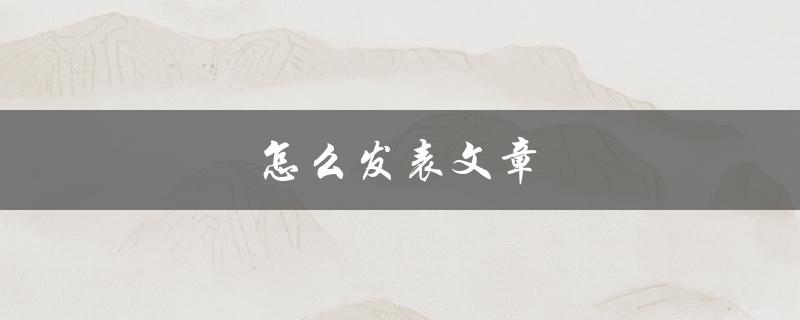 怎么发表文章(从零开始，详细步骤教你如何发布你的作品)