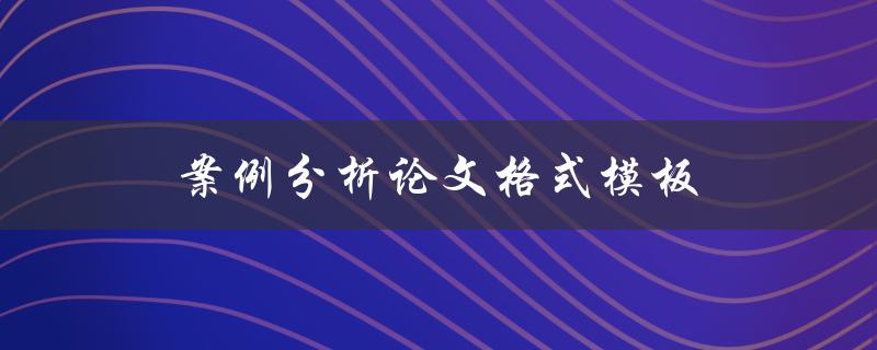 案例分析论文格式模板(如何规范写作并获得高分)