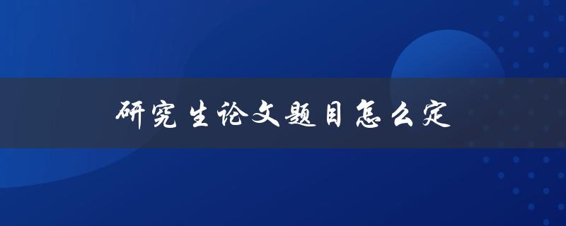 研究生论文题目怎么定(有哪些技巧和注意事项)