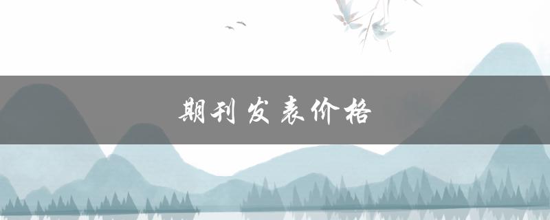 期刊发表价格(如何选择最优质的期刊并控制发表成本)