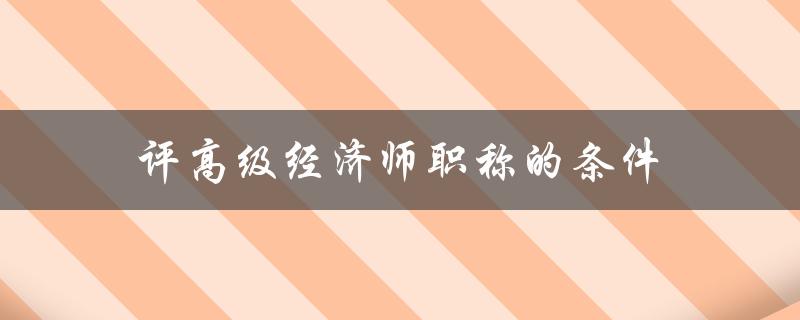 评高级经济师职称的条件(需要具备哪些条件和资格)