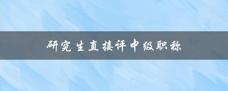 研究生直接评中级职称(是否可行？评审标准是什么？)