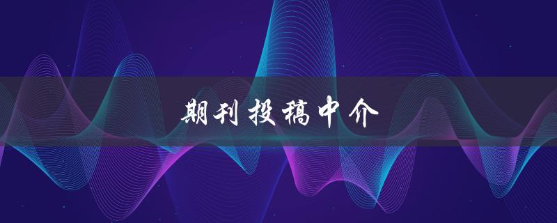 期刊投稿中介(如何选择靠谱的代理机构)