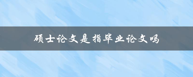 硕士论文是指毕业论文吗(详解硕士研究生毕业论文的定义与区别)