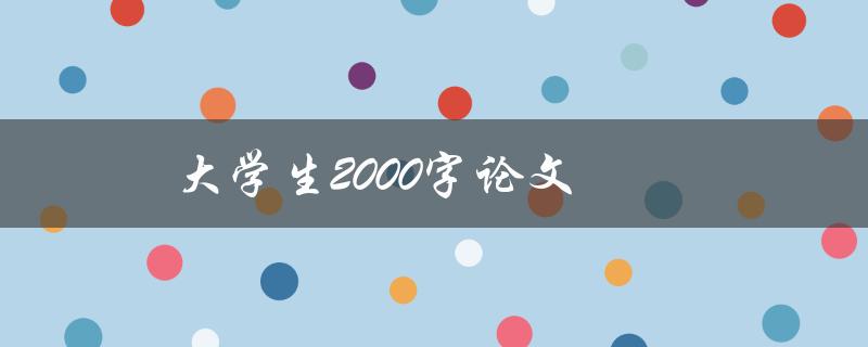 大学生2000字论文(如何快速写出高质量论文)