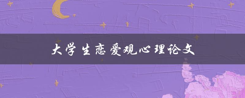 大学生恋爱观心理论文(现代大学生的恋爱观)