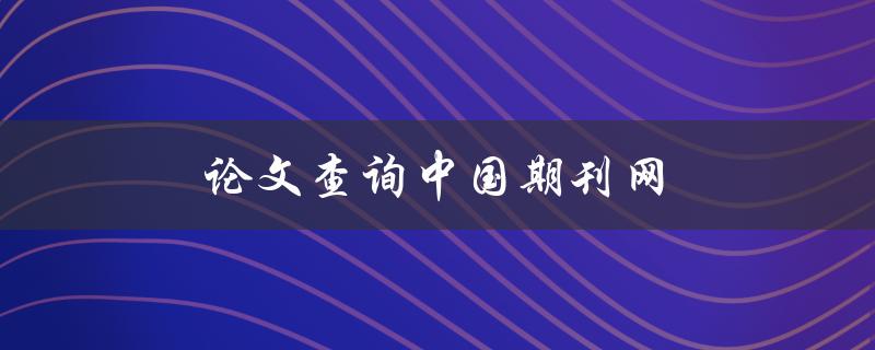 论文查询中国期刊网(如何快速高效地查找所需论文)