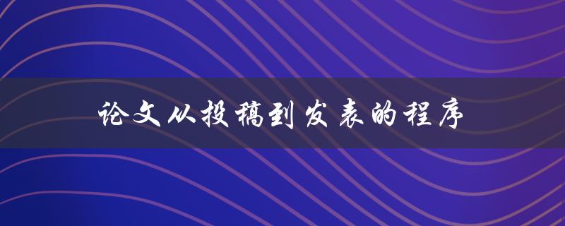 论文从投稿到发表的程序(详细解读步骤和注意事项)