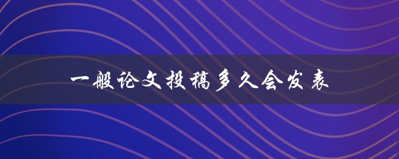 一般论文投稿多久会发表(需要多长时间等待审稿结果)