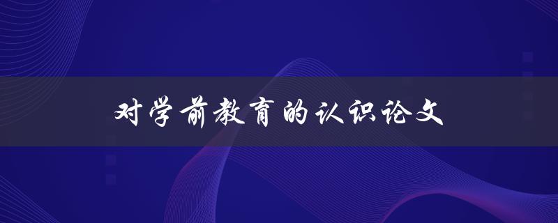 对学前教育的认识论文(为什么学前教育至关重要)