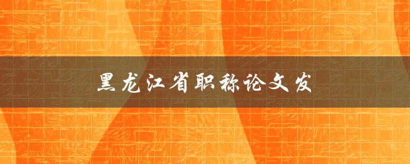 黑龙江省职称论文发(如何顺利通过审稿)