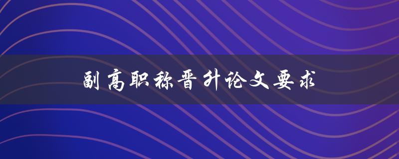 副高职称晋升论文要求(有哪些必备要素需要注意)