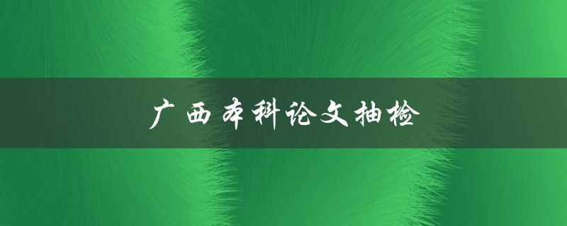 广西本科论文抽检(如何避免论文抄袭被查出)