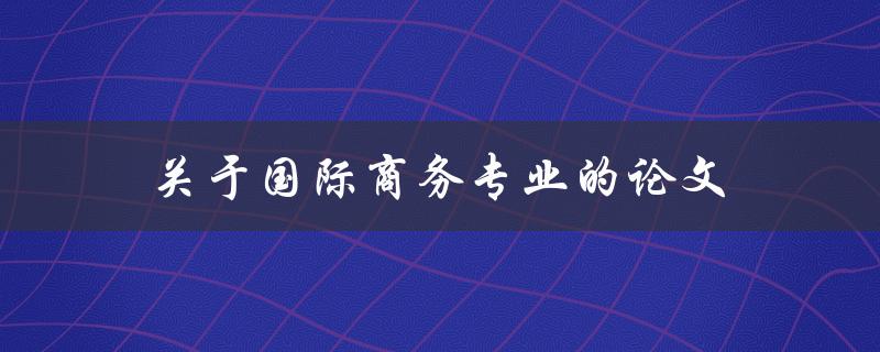 关于国际商务专业的论文(如何选题和撰写)