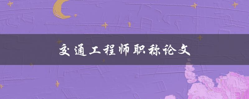 交通工程师职称论文(如何撰写一篇高质量的论文)