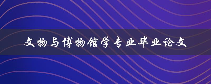 文物与博物馆学专业毕业论文应该如何选题和撰写