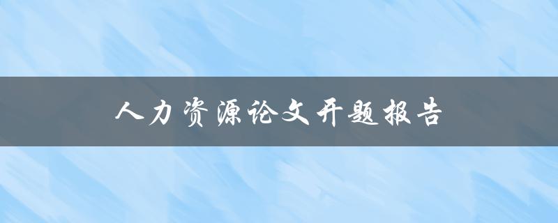 人力资源论文开题报告(如何写出优秀的开题报告)