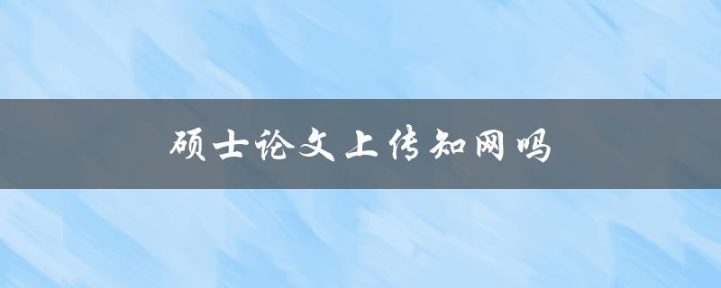 硕士论文上传知网吗(知网是否接受硕士论文上传)