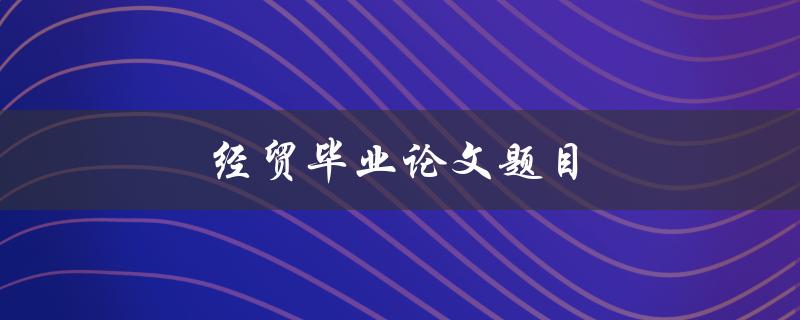 经贸毕业论文题目(如何选择适合的研究方向)