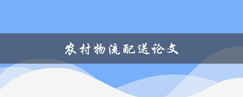 农村物流配送论文(如何提升农村物流配送效率)