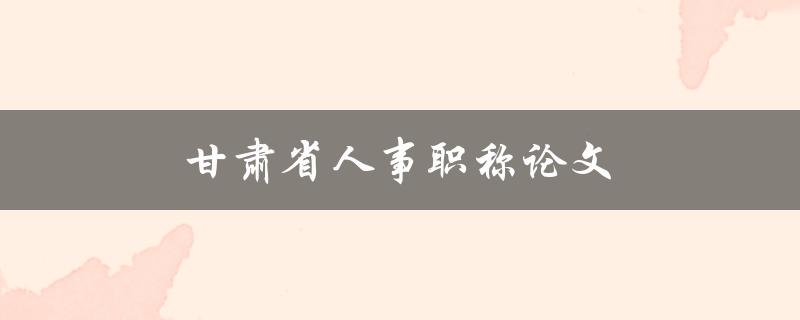 甘肃省人事职称论文(如何顺利通过评审)