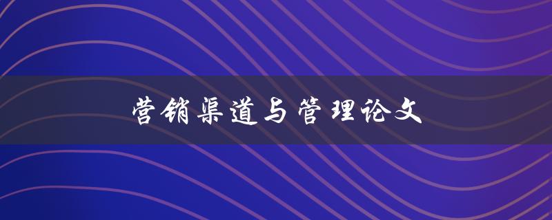 营销渠道与管理论文(如何优化营销渠道管理策略)