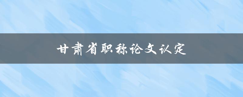 甘肃省职称论文认定(需要注意哪些细节)