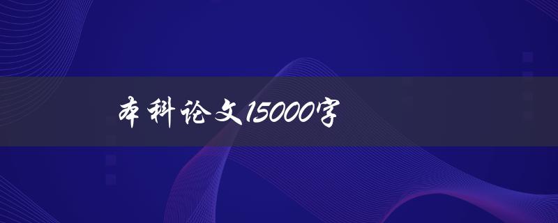 本科论文15000字(如何高效撰写并顺利通过答辩)