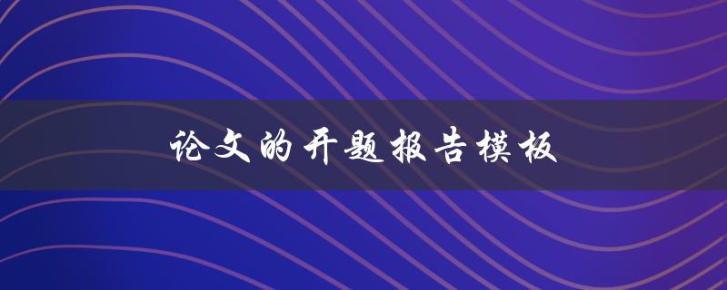 论文的开题报告模板(该如何撰写和使用)