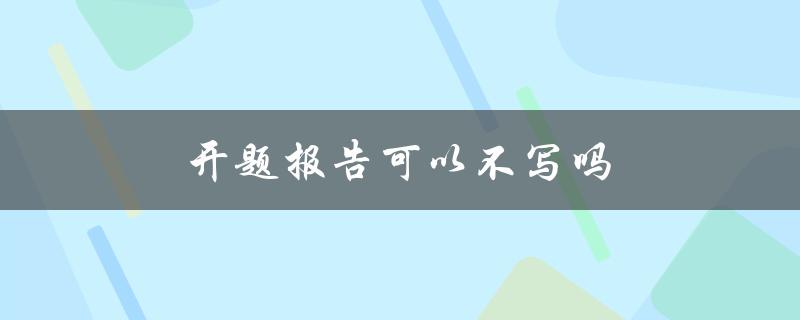 开题报告可以不写吗(是否必须完成开题报告才能进行研究项目)