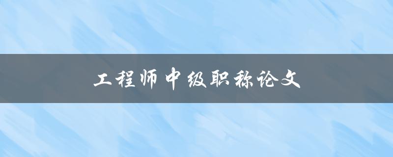 工程师中级职称论文(如何撰写高质量的论文)