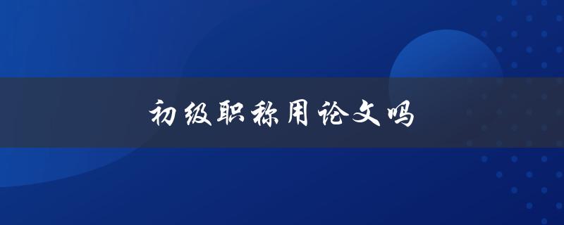 初级职称用论文吗(如何评估职称申报的论文要求)