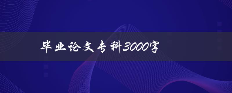 毕业论文专科3000字(如何写好论文并顺利通过答辩)