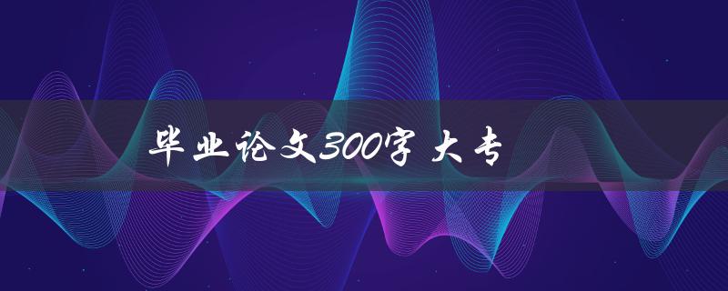 毕业论文300字大专(如何写好论文并获得高分)