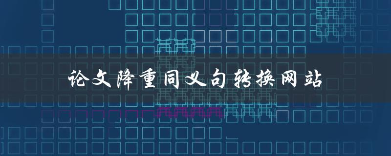 论文降重同义句转换网站(哪个网站可以帮助我转换论文中的同义句？)