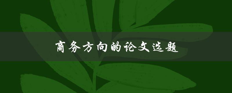 商务方向的论文选题(如何选择适合商务方向的研究课题)