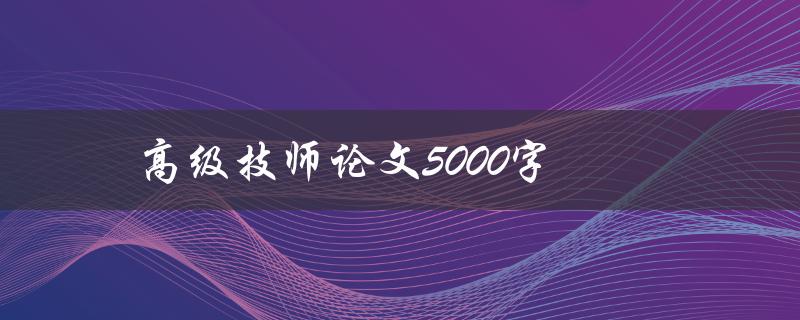 高级技师论文5000字(如何撰写高质量的技术论文)