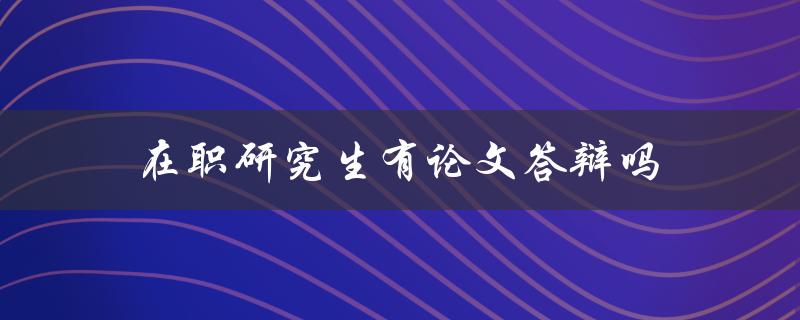 在职研究生有论文答辩吗(详解在职研究生论文答辩流程)