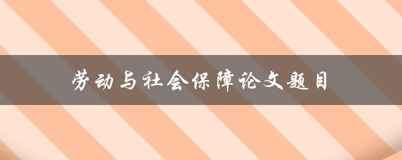 劳动与社会保障论文题目(如何解决劳动与社会保障领域的关键问题)