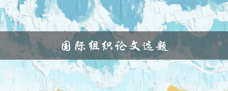 国际组织论文选题(如何选择适合的研究方向) 国际组织论文选题(如何选择适合的研究方向)