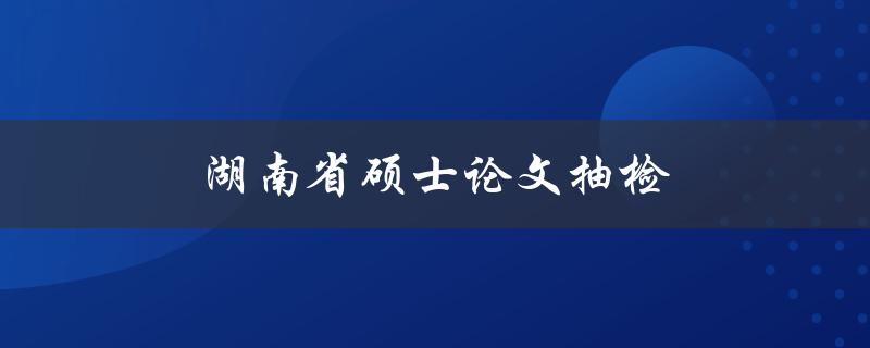 湖南省硕士论文抽检(如何应对抽检的挑战)