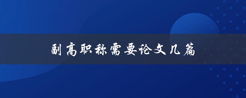 副高职称需要论文几篇(详解申报条件及注意事项)