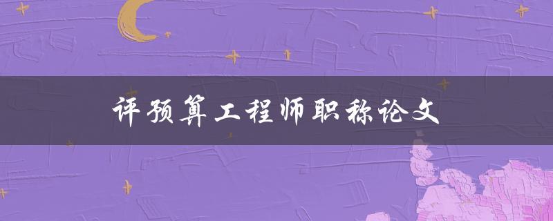 评预算工程师职称论文(如何写出高质量的论文)