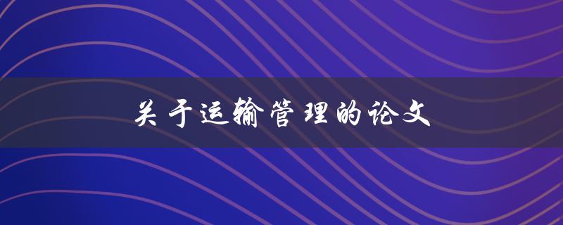 关于运输管理的论文(如何优化运输效率与成本控制)